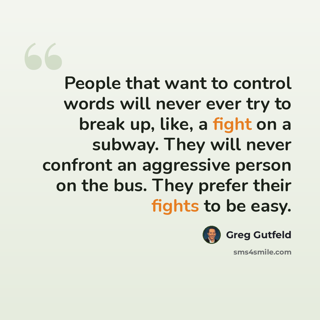 “People that want to control words will never ever try to break up, like, a fight on a subway. They will never confront an aggressive person on the bus. They prefer their fights to be easy.” quote by Greg Gutfeld