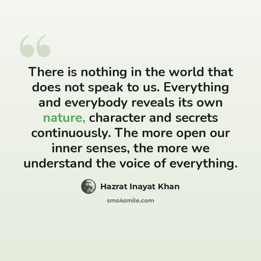 “There is nothing in the world that does not speak to us. Everything and everybody reveals its own nature, character and secrets continuously. The more open our inner senses, the more we understand the voice of everything.” quote by Hazrat Inayat Khan