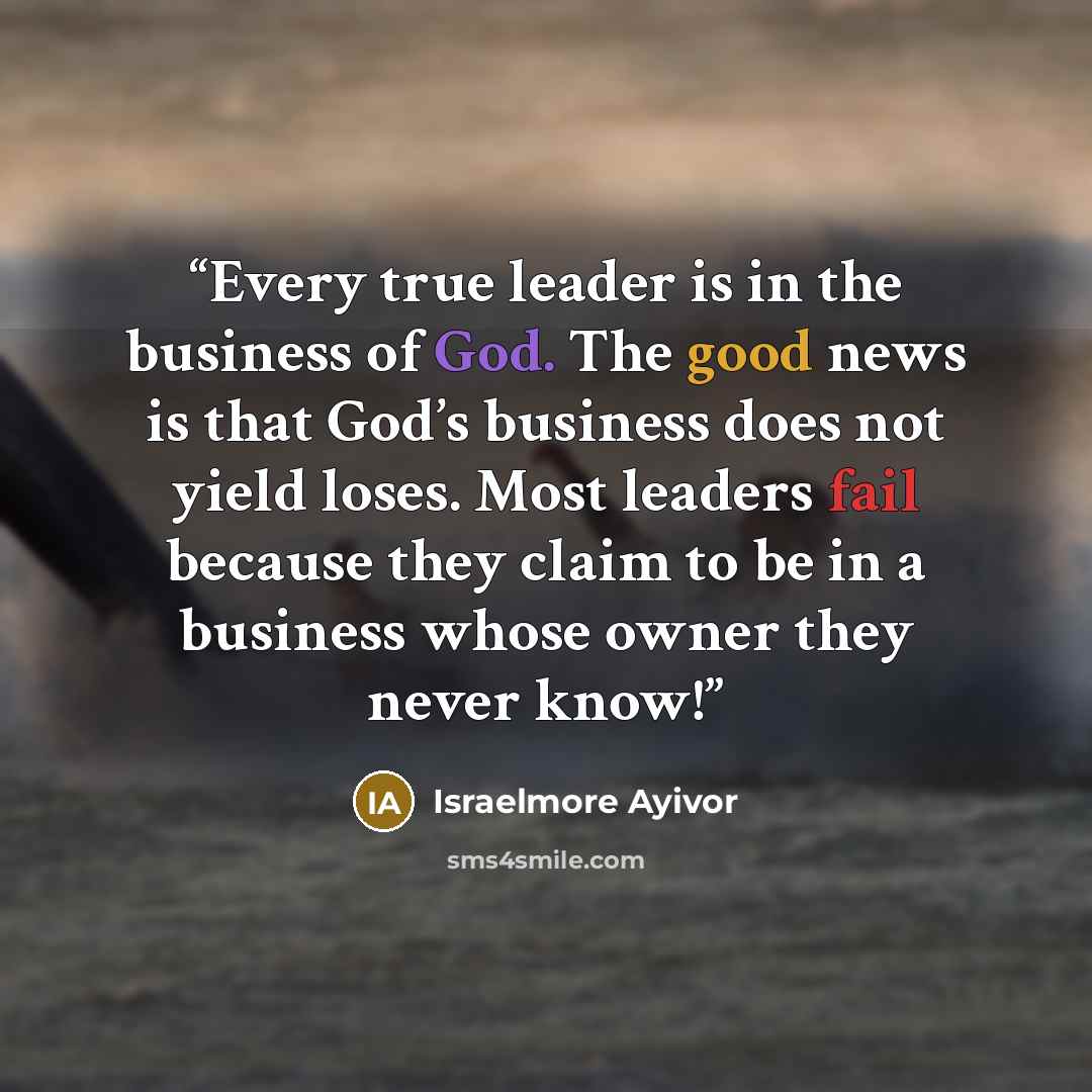 “Every true leader is in the business of God. The good news is that God’s business does not yield loses. Most leaders fail because they claim to be in a business whose owner they never know!” quote by Israelmore Ayivor