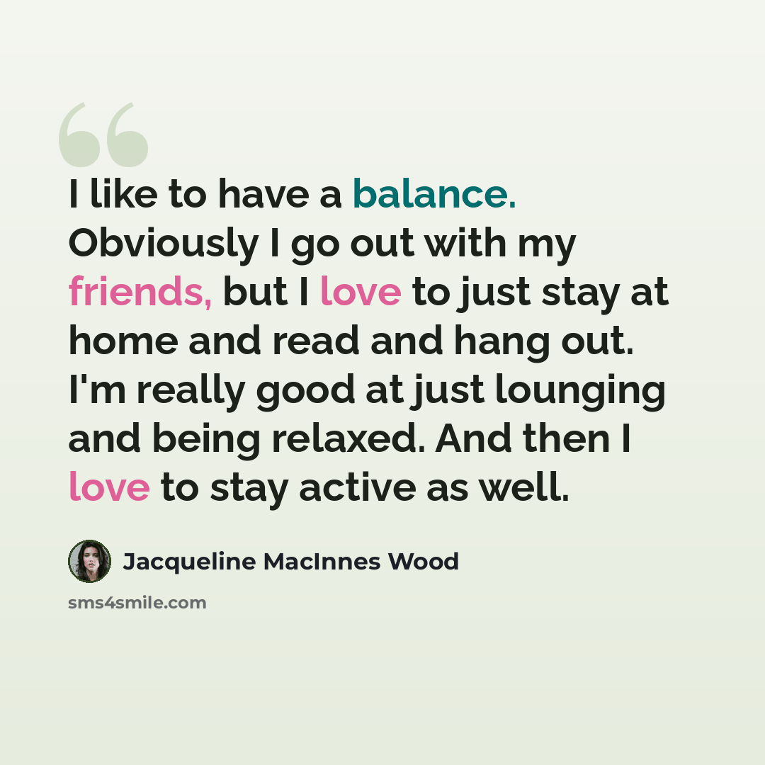 “I like to have a balance. Obviously I go out with my friends, but I love to just stay at home and read and hang out. I'm really good at just lounging and being relaxed. And then I love to stay active as well.” quote by Jacqueline MacInnes Wood