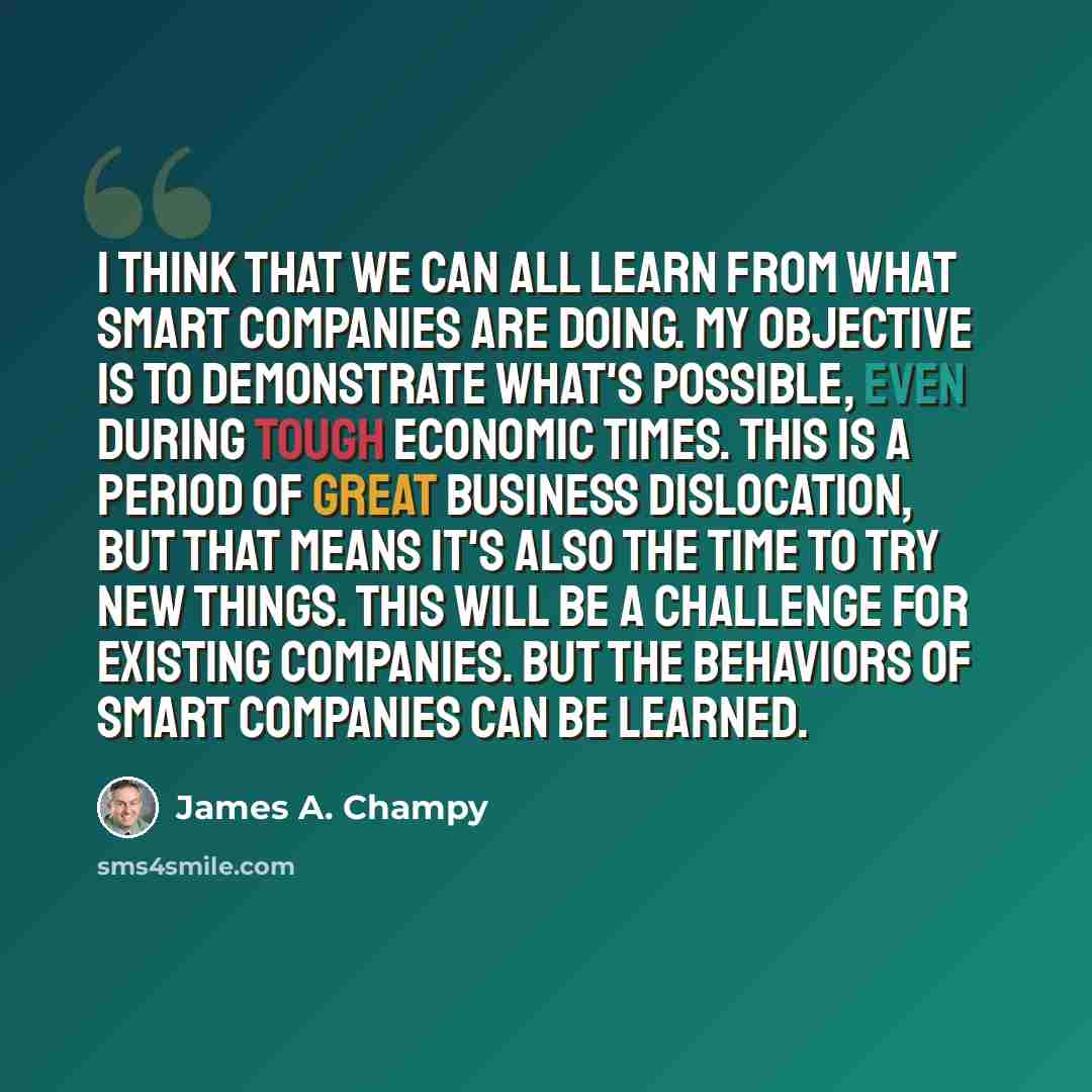 “I think that we can all learn from what smart companies are doing. My objective is to demonstrate what's possible, even during tough economic times. This is a period of great business dislocation, but that means it's also the time to try new things. This will be a challenge for existing companies…” quote by James A. Champy