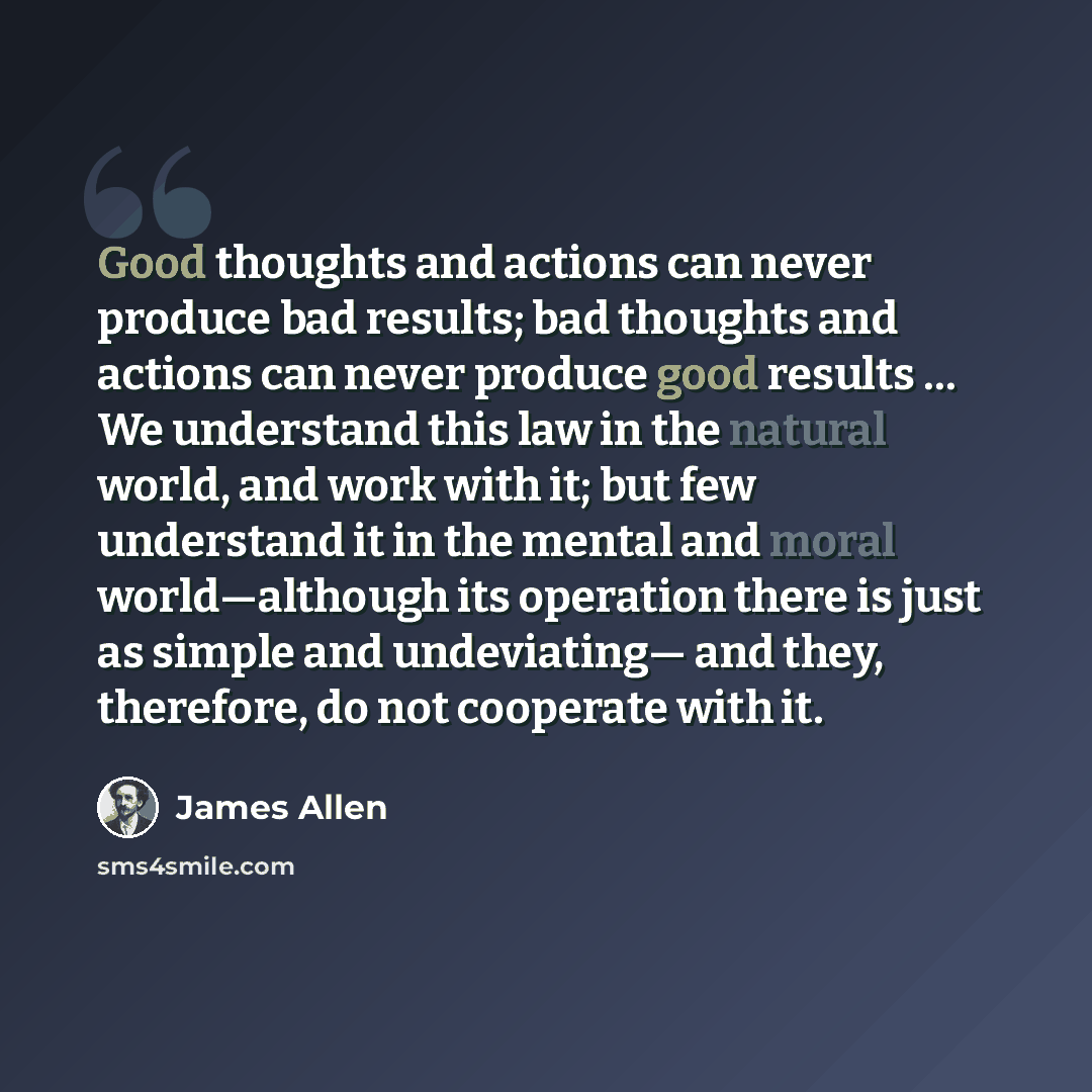 “Good thoughts and actions can never produce bad results; bad thoughts and actions can never produce good results … We understand this law in the natural world, and work with it; but few understand it in the mental and moral world—although its operation there is just as simple and undeviating— and…” quote by James Allen