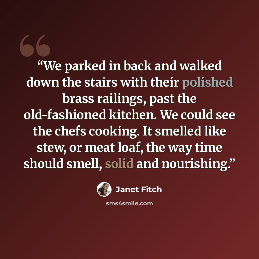 “We parked in back and walked down the stairs with their polished brass railings, past the old-fashioned kitchen. We could see the chefs cooking. It smelled like stew, or meat loaf, the way time should smell, solid and nourishing.” quote by Janet Fitch