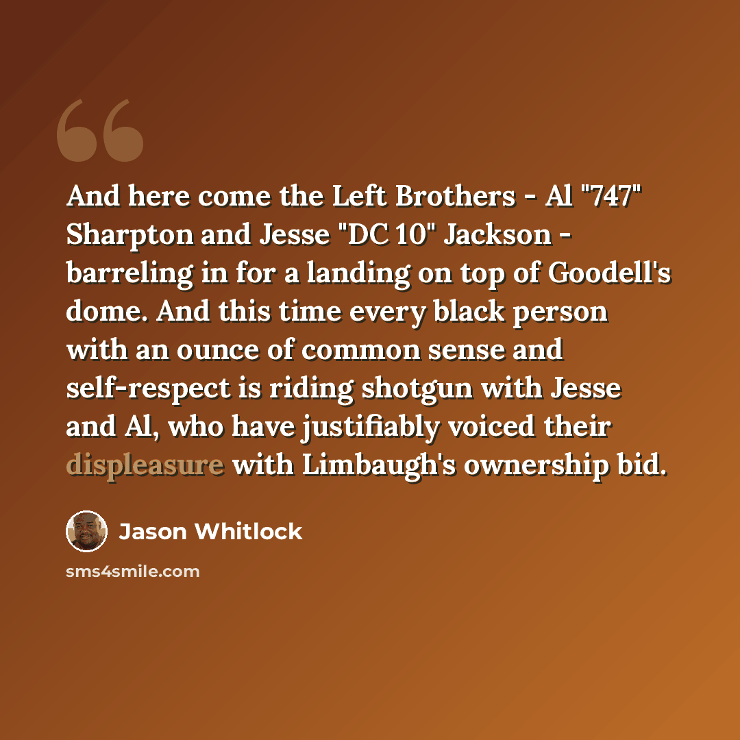 “And here come the Left Brothers - Al "747" Sharpton and Jesse "DC 10" Jackson - barreling in for a landing on top of Goodell's dome. And this time every black person with an ounce of common sense and self-respect is riding shotgun with Jesse and Al, who have justifiably voiced their displeasure…” quote by Jason Whitlock