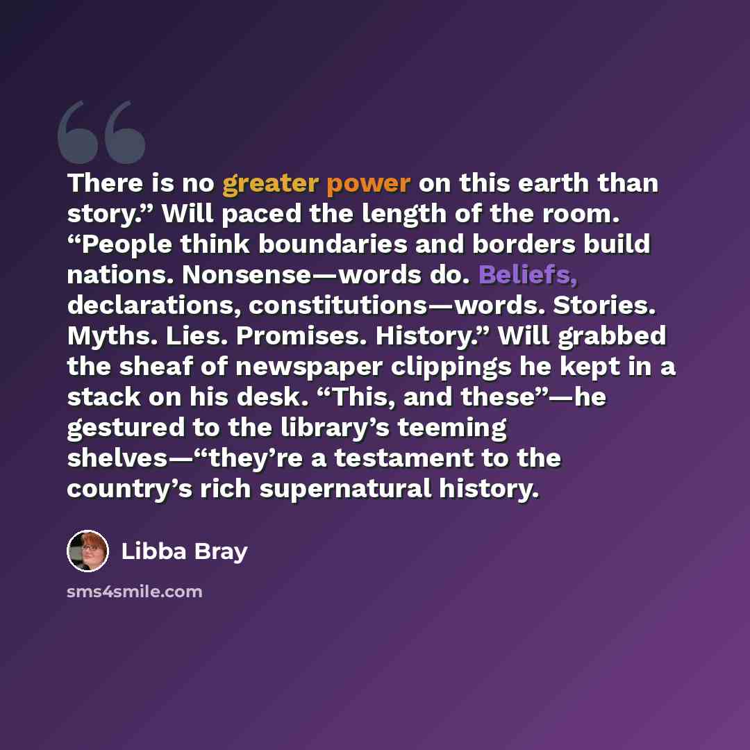 “There is no greater power on this earth than story.” Will paced the length of the room. “People think boundaries and borders build nations. Nonsense—words do. Beliefs, declarations, constitutions—words. Stories. Myths. Lies. Promises. History.” Will grabbed the sheaf of newspaper clippings he kept…” quote by Libba Bray
