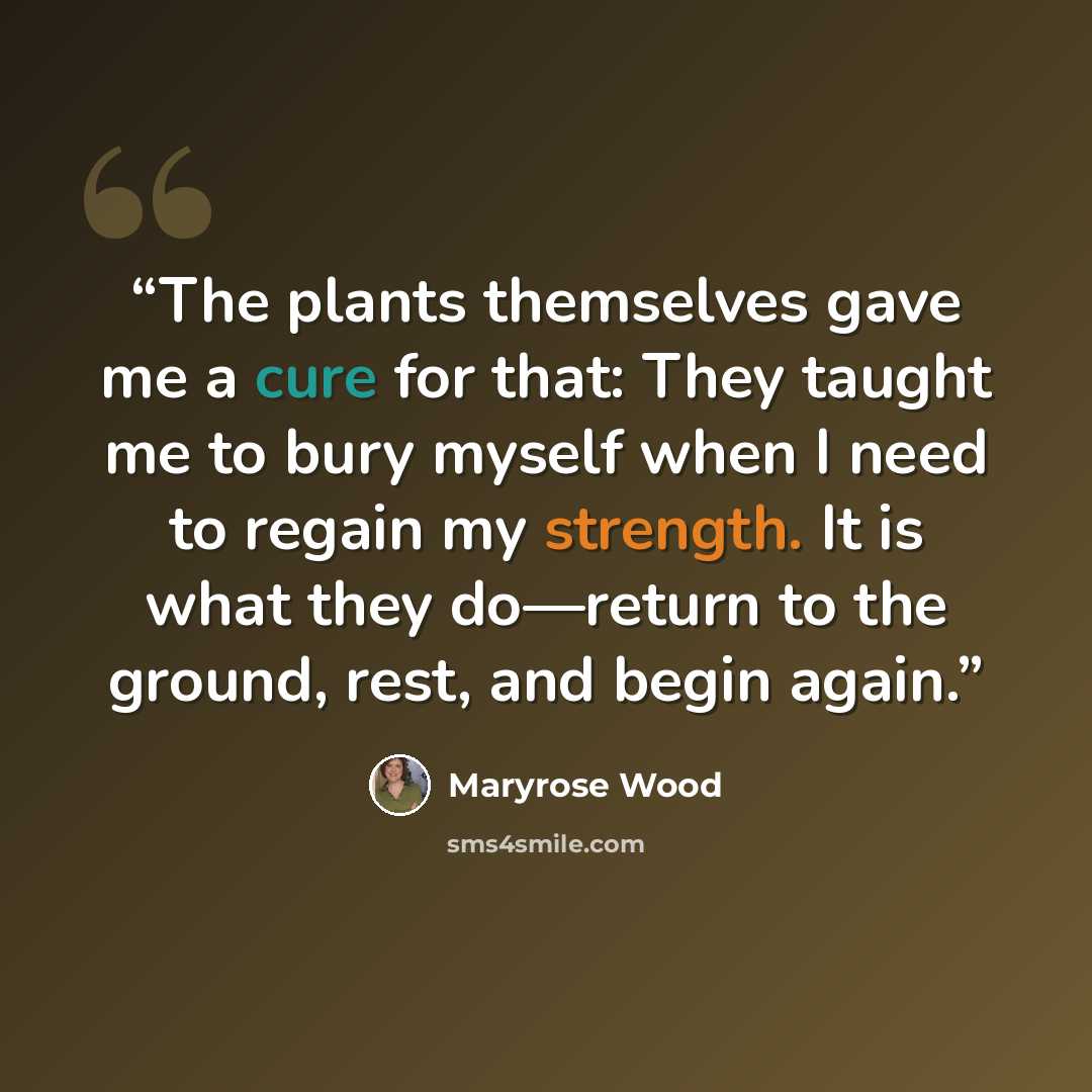 “The plants themselves gave me a cure for that: They taught me to bury myself when I need to regain my strength. It is what they do—return to the ground, rest, and begin again.” quote by Maryrose Wood