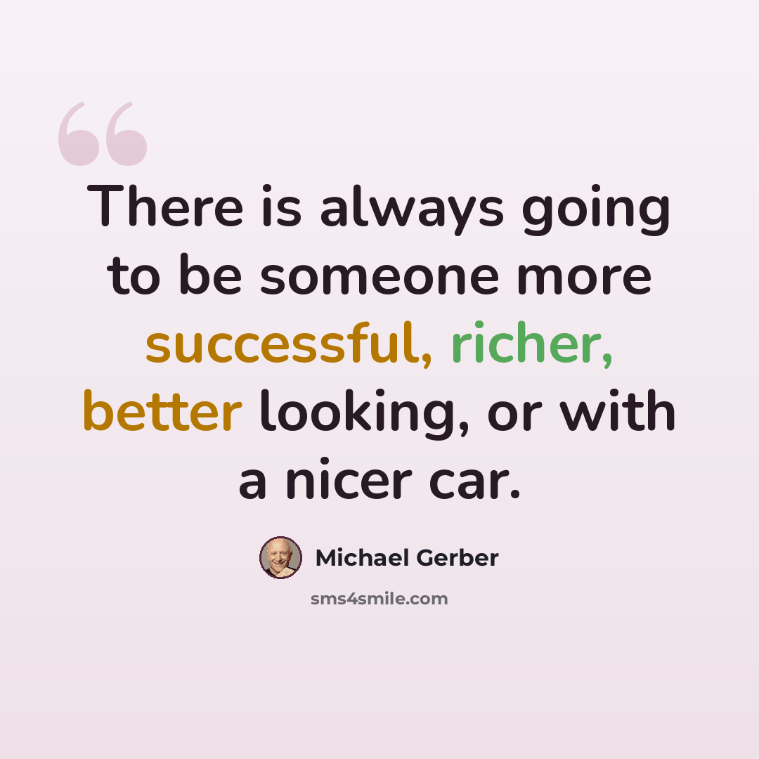 “There is always going to be someone more successful, richer, better looking, or with a nicer car.” quote by Michael Gerber
