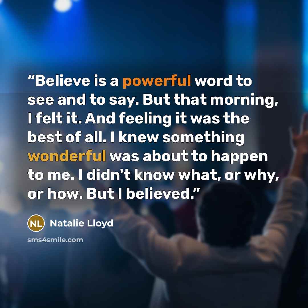 “Believe is a powerful word to see and to say. But that morning, I felt it. And feeling it was the best of all. I knew something wonderful was about to happen to me. I didn't know what, or why, or how. But I believed.” quote by Natalie Lloyd