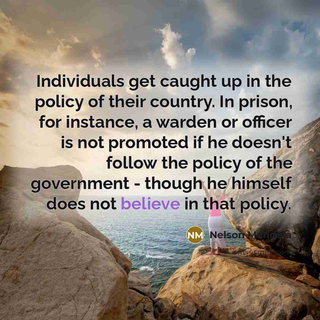 “Individuals get caught up in the policy of their country. In prison, for instance, a warden or officer is not promoted if he doesn't follow the policy of the government - though he himself does not believe in that policy.” quote by Nelson Mandela