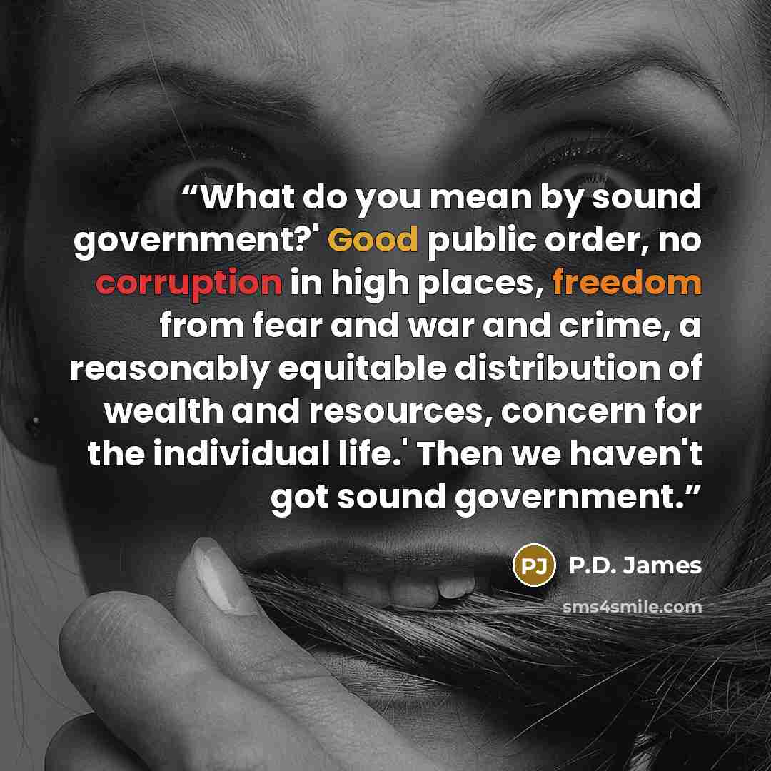 “What do you mean by sound government?' Good public order, no corruption in high places, freedom from fear and war and crime, a reasonably equitable distribution of wealth and resources, concern for the individual life.' Then we haven't got sound government.” quote by P.D. James