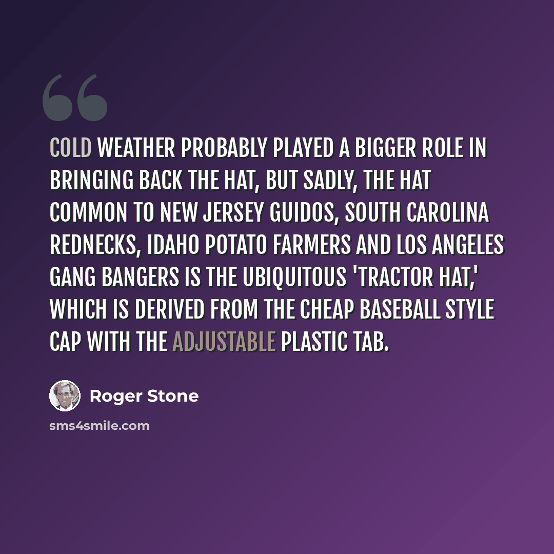 “Cold weather probably played a bigger role in bringing back the hat, but sadly, the hat common to New Jersey guidos, South Carolina rednecks, Idaho potato farmers and Los Angeles gang bangers is the ubiquitous 'tractor hat,' which is derived from the cheap baseball style cap with the adjustable…” quote by Roger Stone