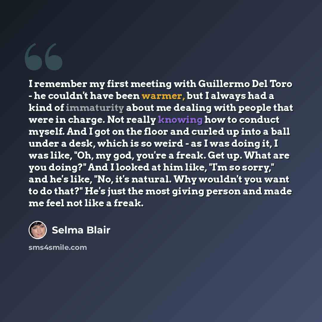 “I remember my first meeting with Guillermo Del Toro - he couldn't have been warmer, but I always had a kind of immaturity about me dealing with people that were in charge. Not really knowing how to conduct myself. And I got on the floor and curled up into a ball under a desk, which is so weird…” quote by Selma Blair