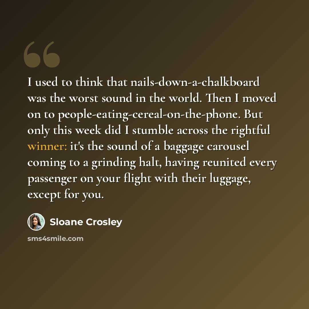 “I used to think that nails-down-a-chalkboard was the worst sound in the world. Then I moved on to people-eating-cereal-on-the-phone. But only this week did I stumble across the rightful winner: it's the sound of a baggage carousel coming to a grinding halt, having reunited every passenger on your…” quote by Sloane Crosley
