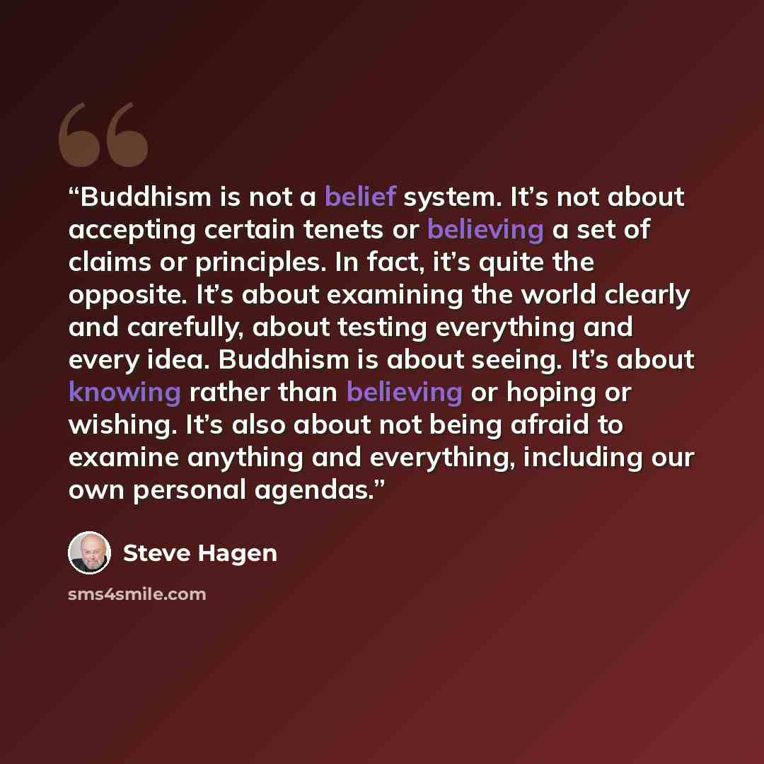 “Buddhism is not a belief system. It’s not about accepting certain tenets or believing a set of claims or principles. In fact, it’s quite the opposite. It’s about examining the world clearly and carefully, about testing everything and every idea. Buddhism is about seeing. It’s about knowing rather…” quote by Steve Hagen
