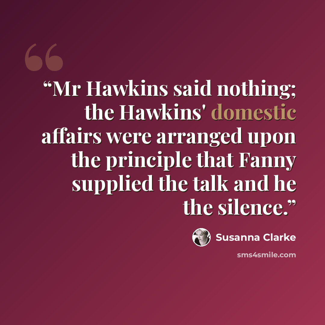 “Mr Hawkins said nothing; the Hawkins' domestic affairs were arranged upon the principle that Fanny supplied the talk and he the silence.” quote by Susanna Clarke