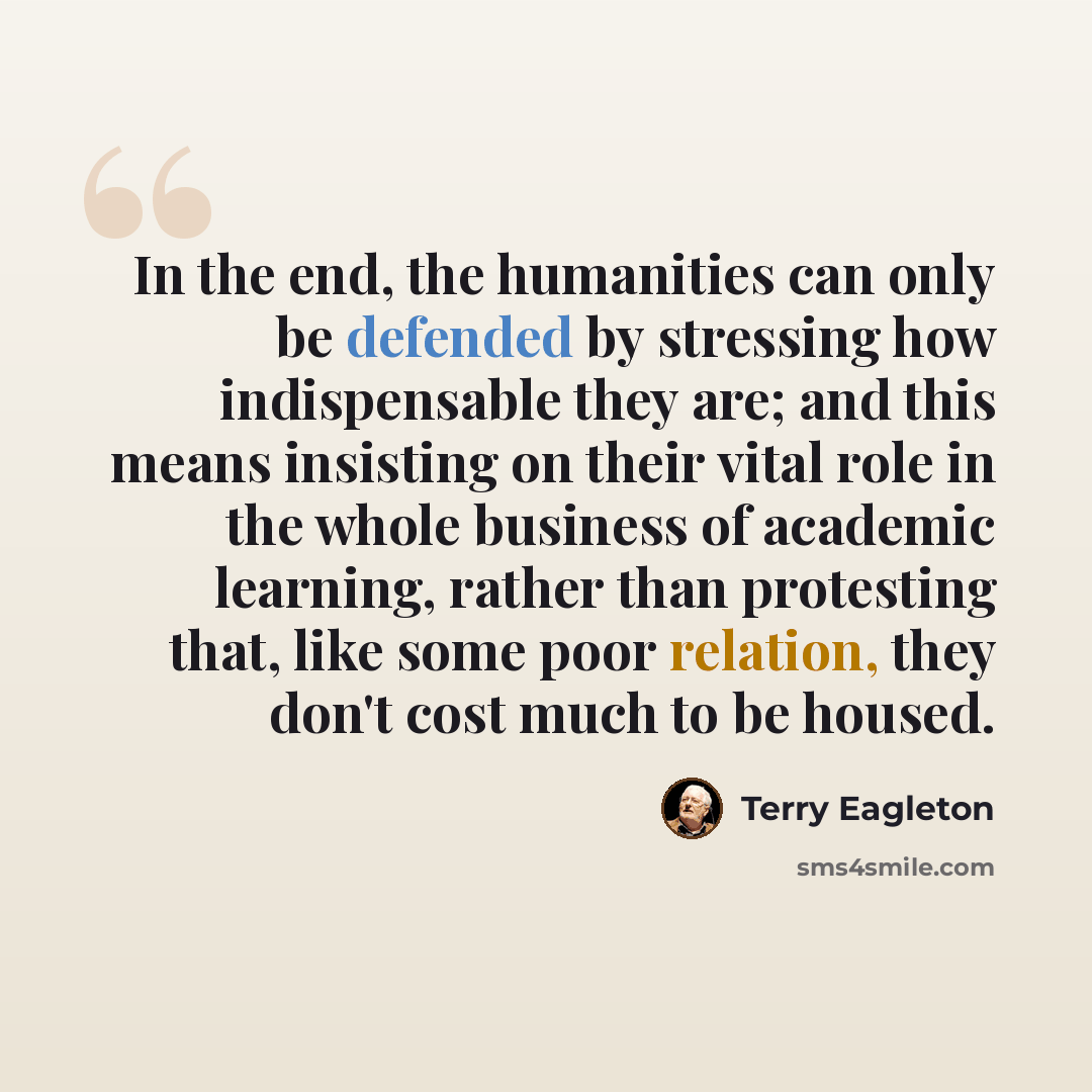 “In the end, the humanities can only be defended by stressing how indispensable they are; and this means insisting on their vital role in the whole business of academic learning, rather than protesting that, like some poor relation, they don't cost much to be housed.” quote by Terry Eagleton