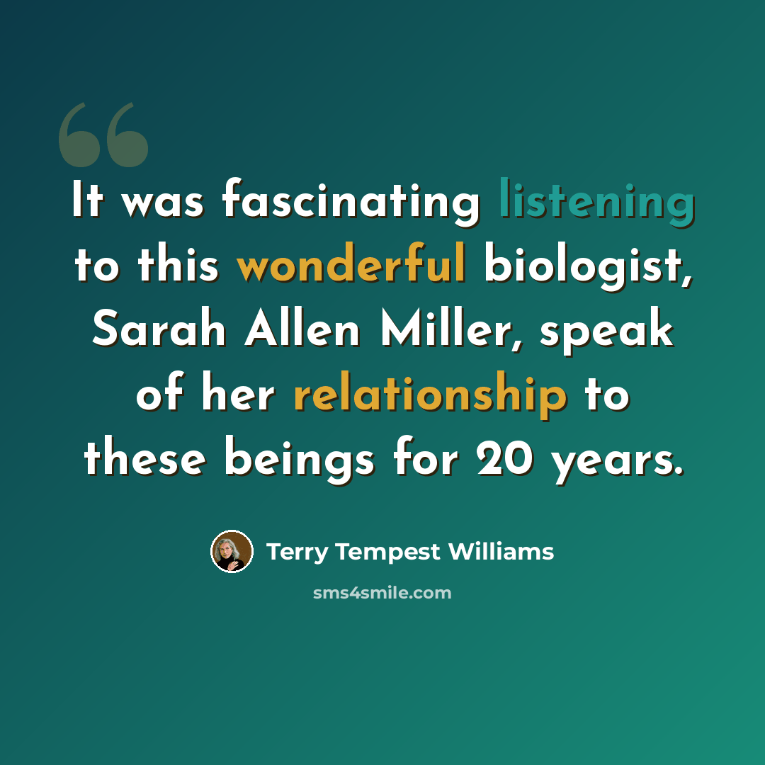 “It was fascinating listening to this wonderful biologist, Sarah Allen Miller, speak of her relationship to these beings for 20 years.” quote by Terry Tempest Williams