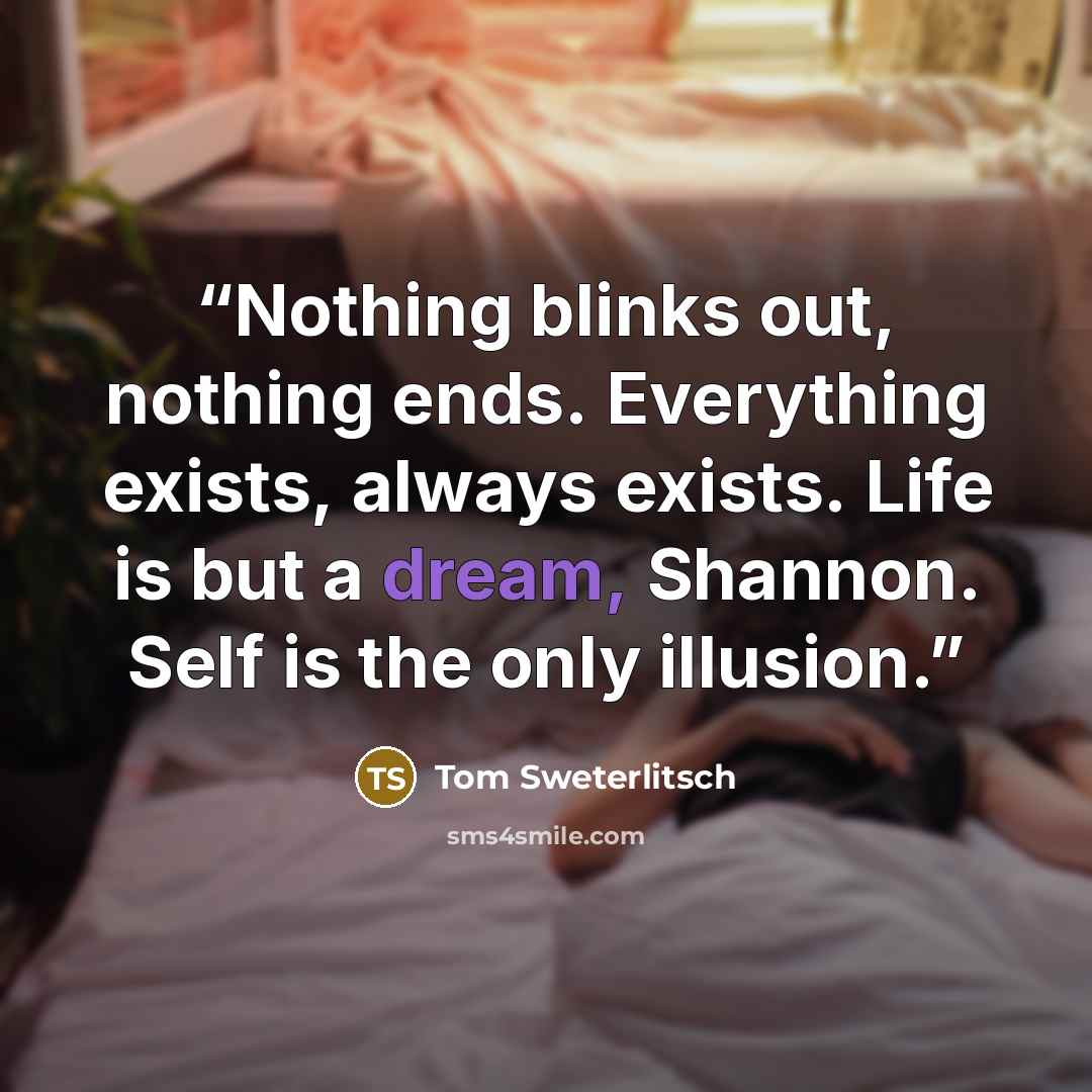 “Nothing blinks out, nothing ends. Everything exists, always exists. Life is but a dream, Shannon. Self is the only illusion.” quote by Tom Sweterlitsch