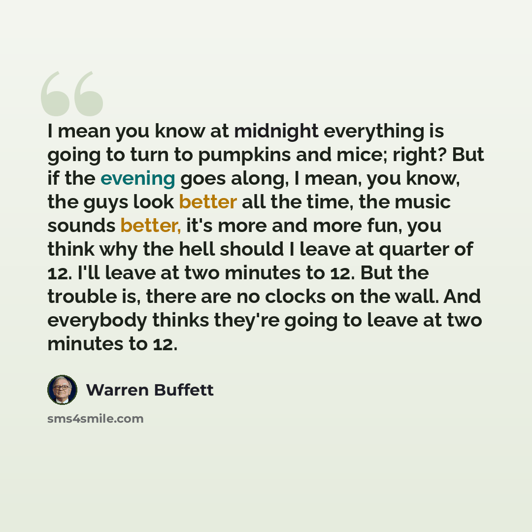 “I mean you know at midnight everything is going to turn to pumpkins and mice; right? But if the evening goes along, I mean, you know, the guys look better all the time, the music sounds better, it's more and more fun, you think why the hell should I leave at quarter of 12. I'll leave at two…” quote by Warren Buffett