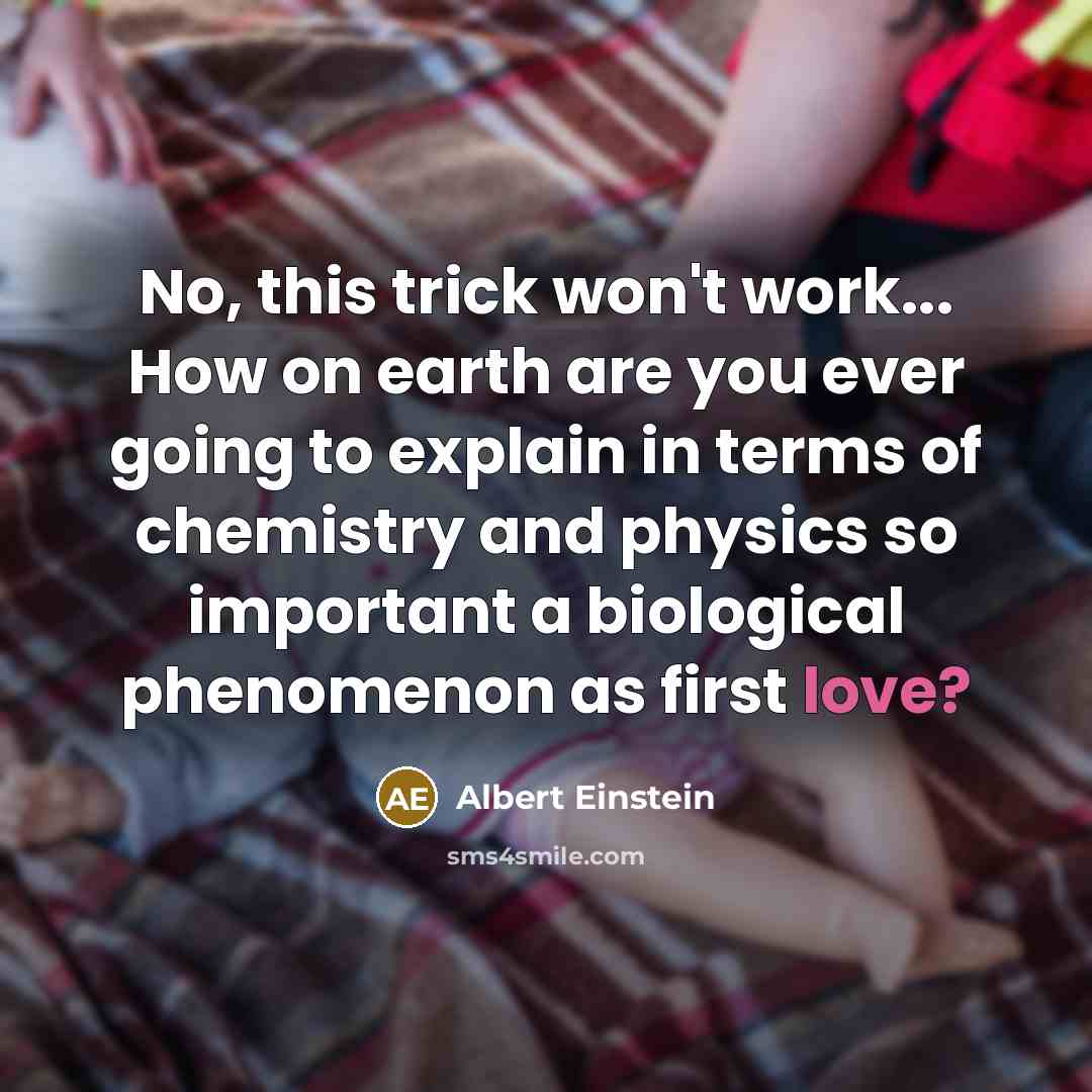 “No, this trick won't work... How on earth are you ever going to explain in terms of chemistry and physics so important a biological phenomenon as first love?” quote by Albert Einstein