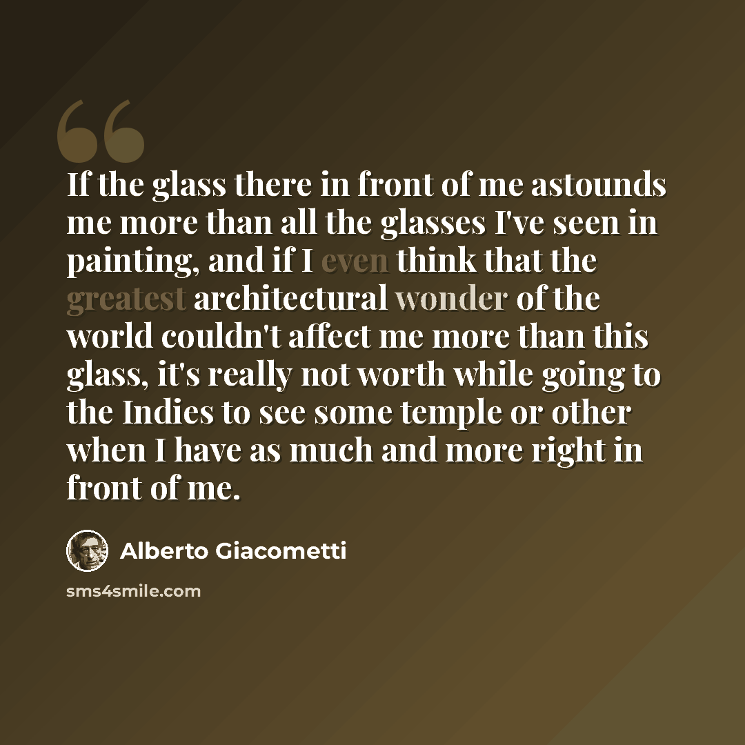 “If the glass there in front of me astounds me more than all the glasses I've seen in painting, and if I even think that the greatest architectural wonder of the world couldn't affect me more than this glass, it's really not worth while going to the Indies to see some temple or other when I have as…” quote by Alberto Giacometti
