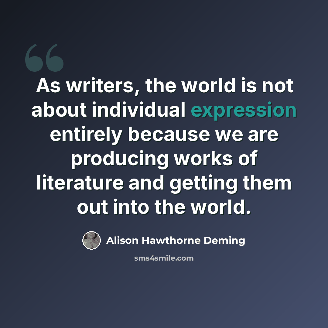 “As writers, the world is not about individual expression entirely because we are producing works of literature and getting them out into the world.” quote by Alison Hawthorne Deming