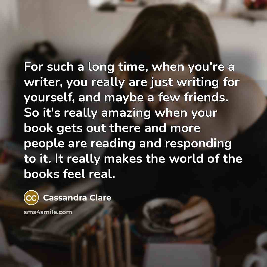 “For such a long time, when you're a writer, you really are just writing for yourself, and maybe a few friends. So it's really amazing when your book gets out there and more people are reading and responding to it. It really makes the world of the books feel real.” quote by Cassandra Clare