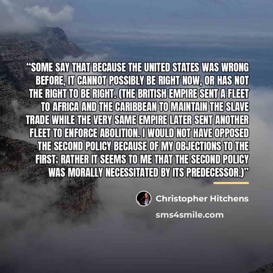 “Some say that because the United States was wrong before, it cannot possibly be right now, or has not the right to be right. (The British Empire sent a fleet to Africa and the Caribbean to maintain the slave trade while the very same empire later sent another fleet to enforce abolition. I would…” quote by Christopher Hitchens