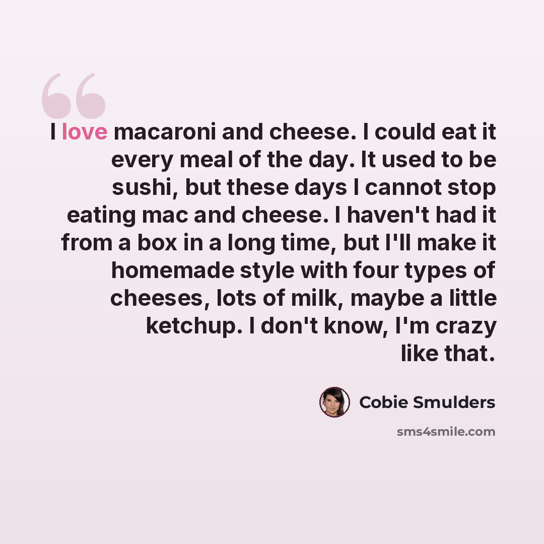 “I love macaroni and cheese. I could eat it every meal of the day. It used to be sushi, but these days I cannot stop eating mac and cheese. I haven't had it from a box in a long time, but I'll make it homemade style with four types of cheeses, lots of milk, maybe a little ketchup. I don't know, I'm…” quote by Cobie Smulders