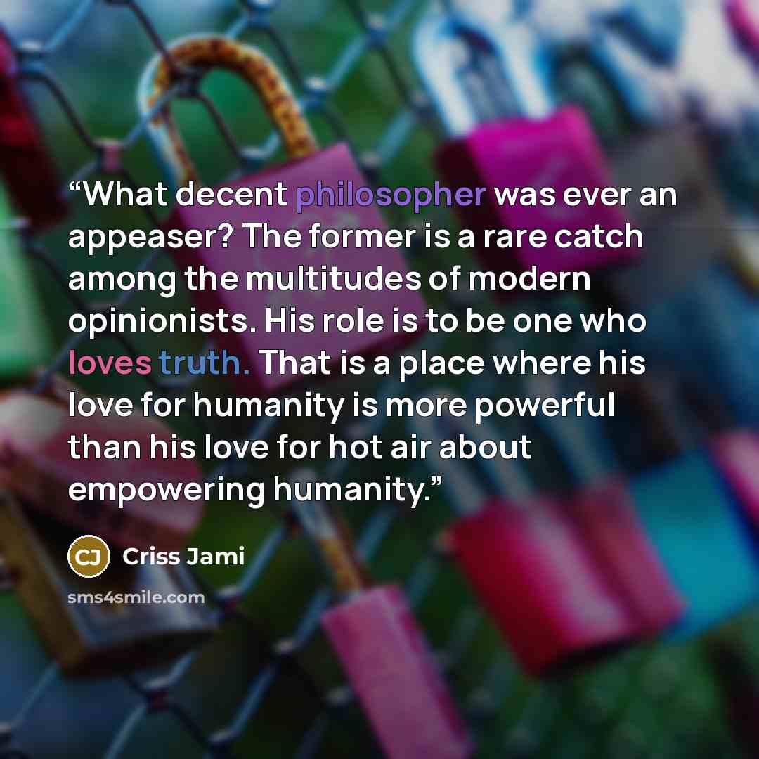 “What decent philosopher was ever an appeaser? The former is a rare catch among the multitudes of modern opinionists. His role is to be one who loves truth. That is a place where his love for humanity is more powerful than his love for hot air about empowering humanity.” quote by Criss Jami
