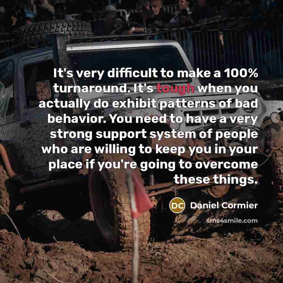 “It's very difficult to make a 100% turnaround. It's tough when you actually do exhibit patterns of bad behavior. You need to have a very strong support system of people who are willing to keep you in your place if you're going to overcome these things.” quote by Daniel Cormier