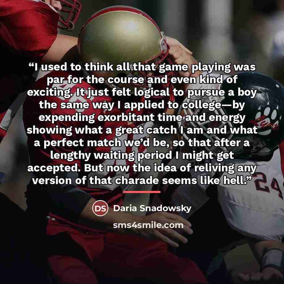 “I used to think all that game playing was par for the course and even kind of exciting. It just felt logical to pursue a boy the same way I applied to college—by expending exorbitant time and energy showing what a great catch I am and what a perfect match we’d be, so that after a lengthy waiting…” quote by Daria Snadowsky