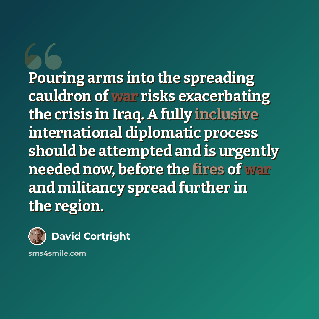 “Pouring arms into the spreading cauldron of war risks exacerbating the crisis in Iraq. A fully inclusive international diplomatic process should be attempted and is urgently needed now, before the fires of war and militancy spread further in the region.” quote by David Cortright