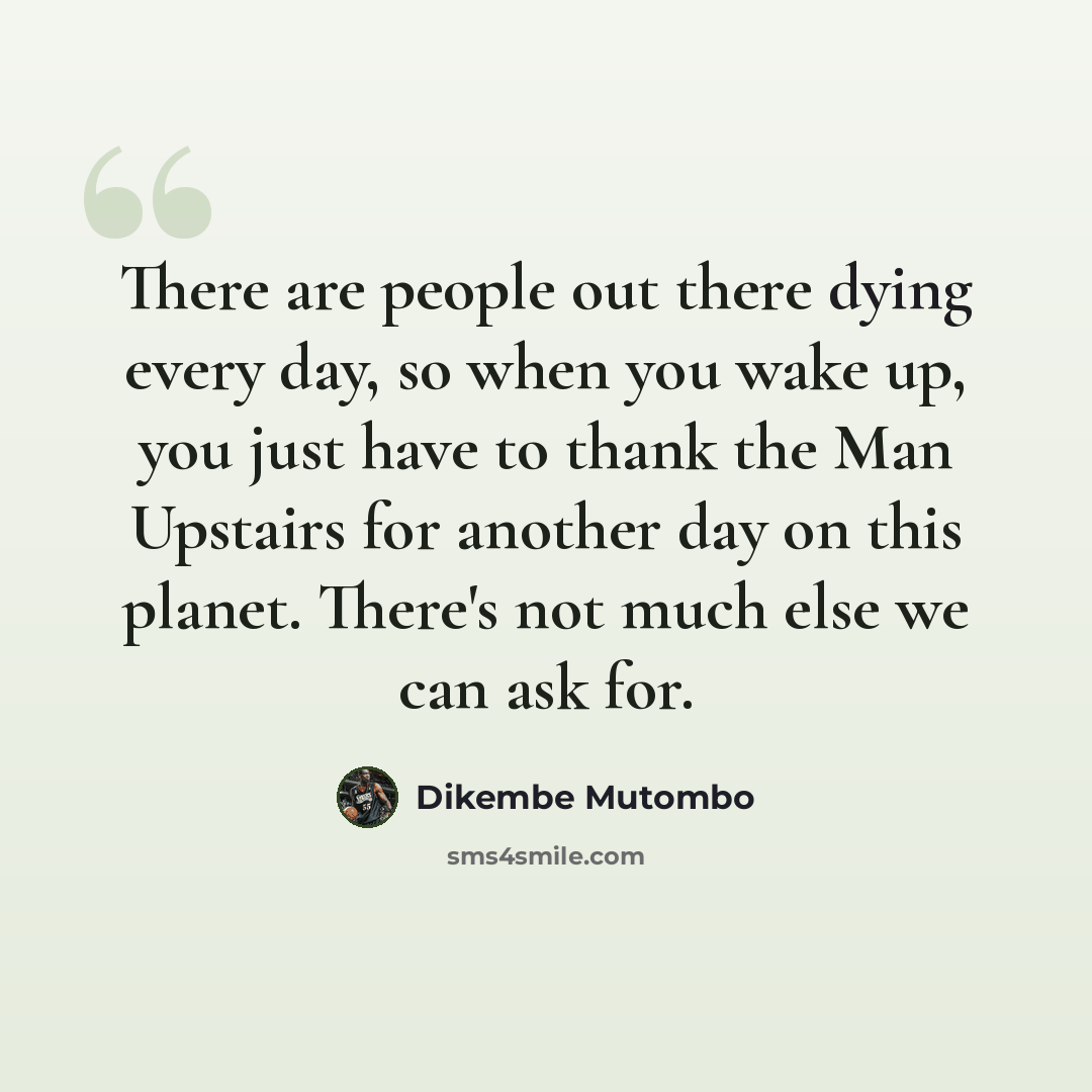 “There are people out there dying every day, so when you wake up, you just have to thank the Man Upstairs for another day on this planet. There's not much else we can ask for.” quote by Dikembe Mutombo