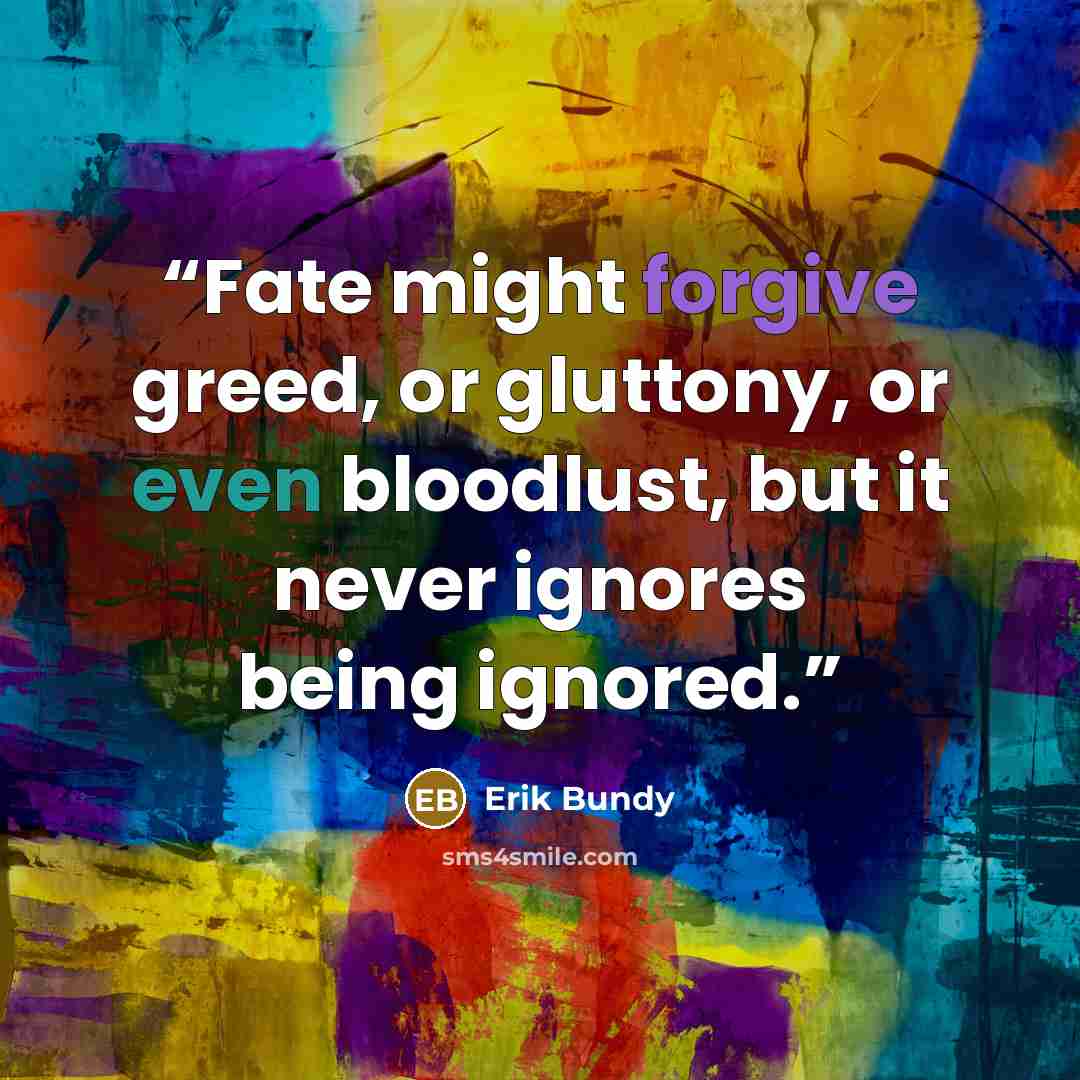 “Fate might forgive greed, or gluttony, or even bloodlust, but it never ignores being ignored.” quote by Erik Bundy