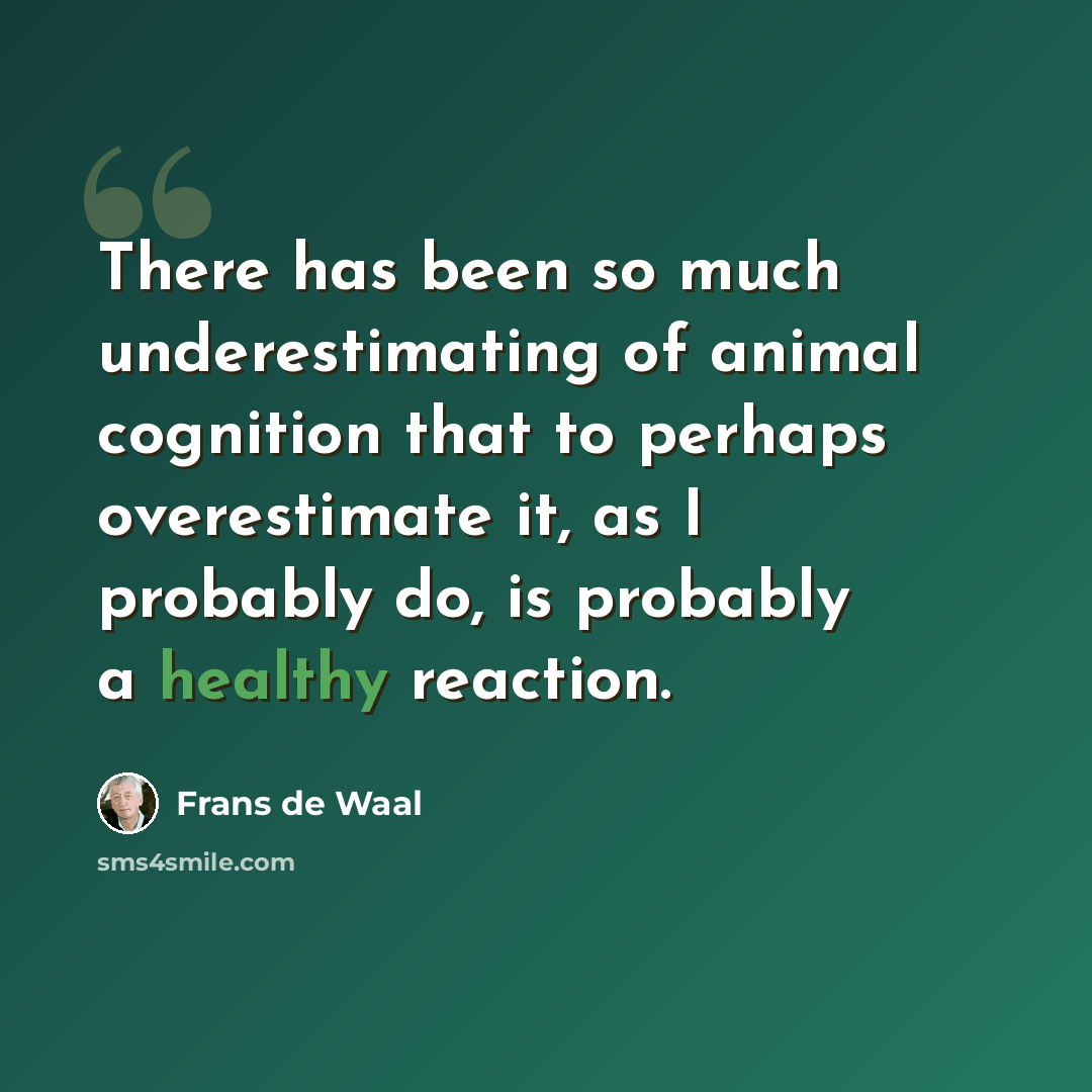 “There has been so much underestimating of animal cognition that to perhaps overestimate it, as I probably do, is probably a healthy reaction.” quote by Frans de Waal