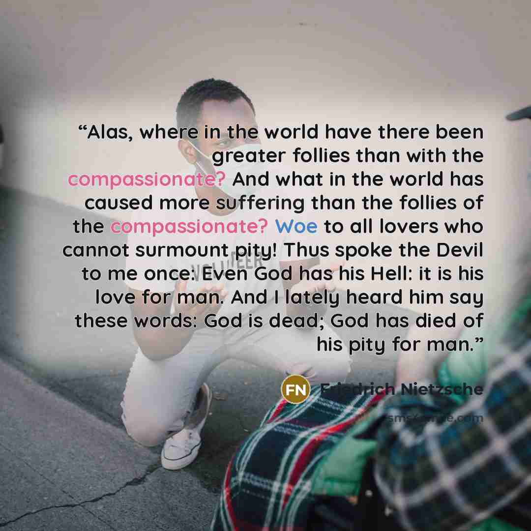 “Alas, where in the world have there been greater follies than with the compassionate? And what in the world has caused more suffering than the follies of the compassionate? Woe to all lovers who cannot surmount pity! Thus spoke the Devil to me once: Even God has his Hell: it is his love for man…” quote by Friedrich Nietzsche