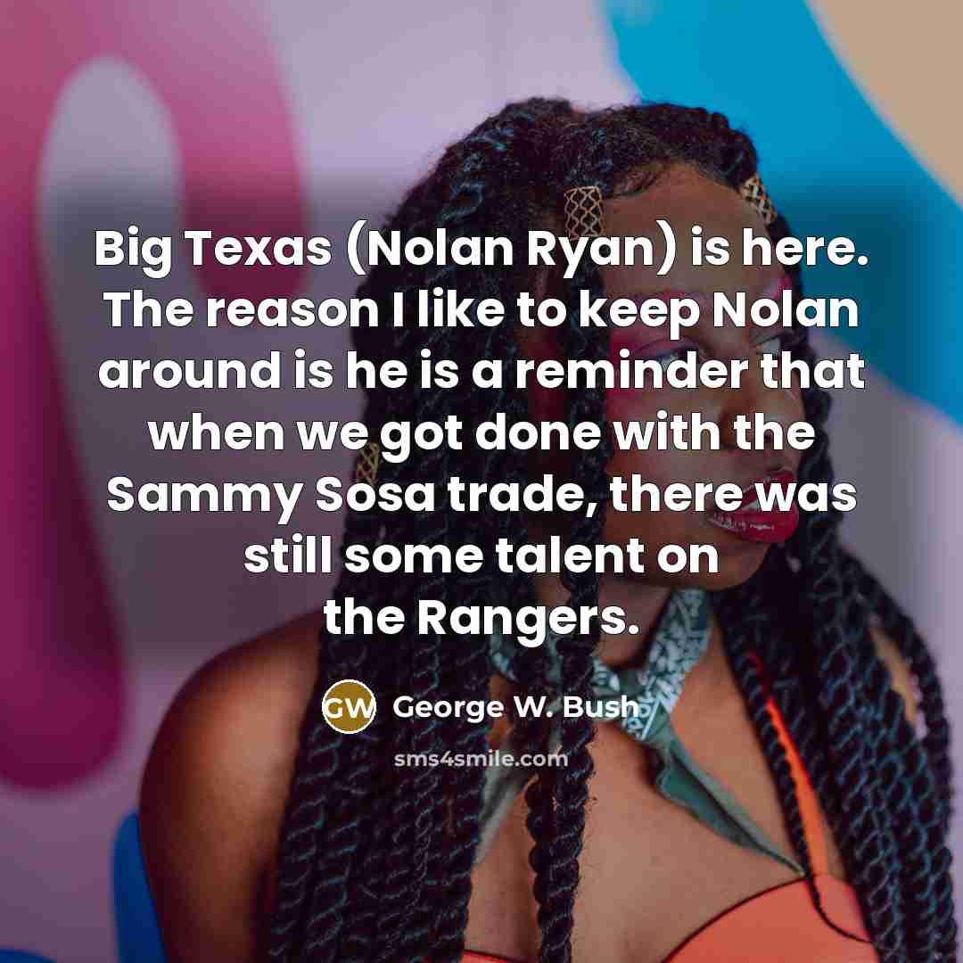 “Big Texas (Nolan Ryan) is here. The reason I like to keep Nolan around is he is a reminder that when we got done with the Sammy Sosa trade, there was still some talent on the Rangers.” quote by George W. Bush