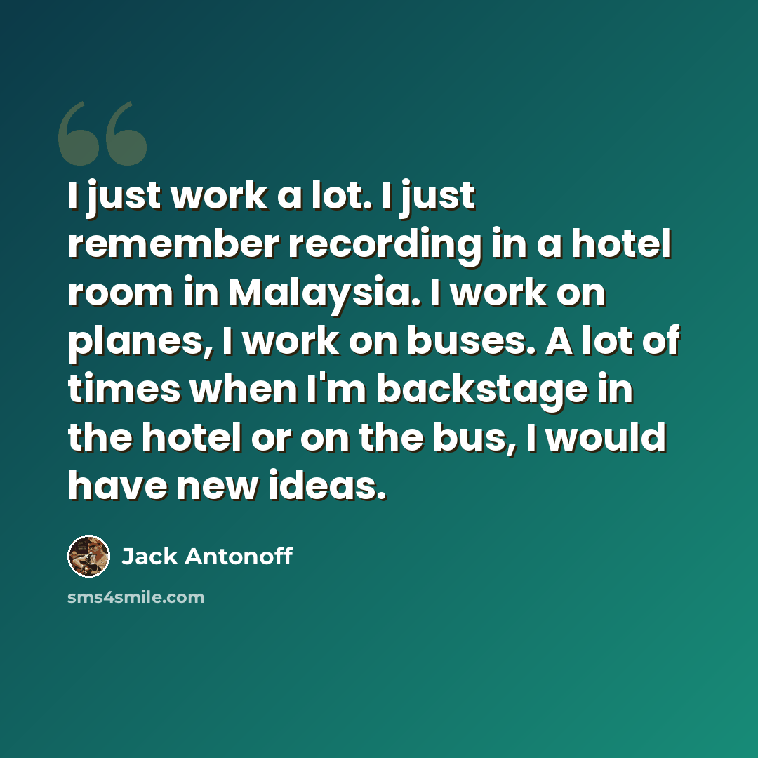 “I just work a lot. I just remember recording in a hotel room in Malaysia. I work on planes, I work on buses. A lot of times when I'm backstage in the hotel or on the bus, I would have new ideas.” quote by Jack Antonoff