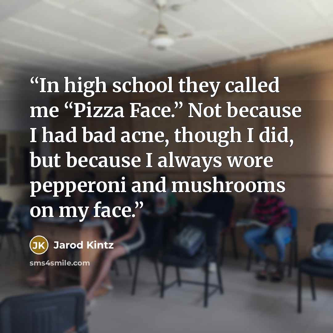 “In high school they called me “Pizza Face.” Not because I had bad acne, though I did, but because I always wore pepperoni and mushrooms on my face.” quote by Jarod Kintz