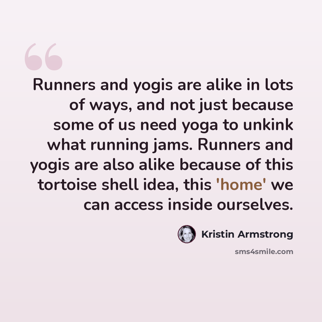 “Runners and yogis are alike in lots of ways, and not just because some of us need yoga to unkink what running jams. Runners and yogis are also alike because of this tortoise shell idea, this 'home' we can access inside ourselves.” quote by Kristin Armstrong