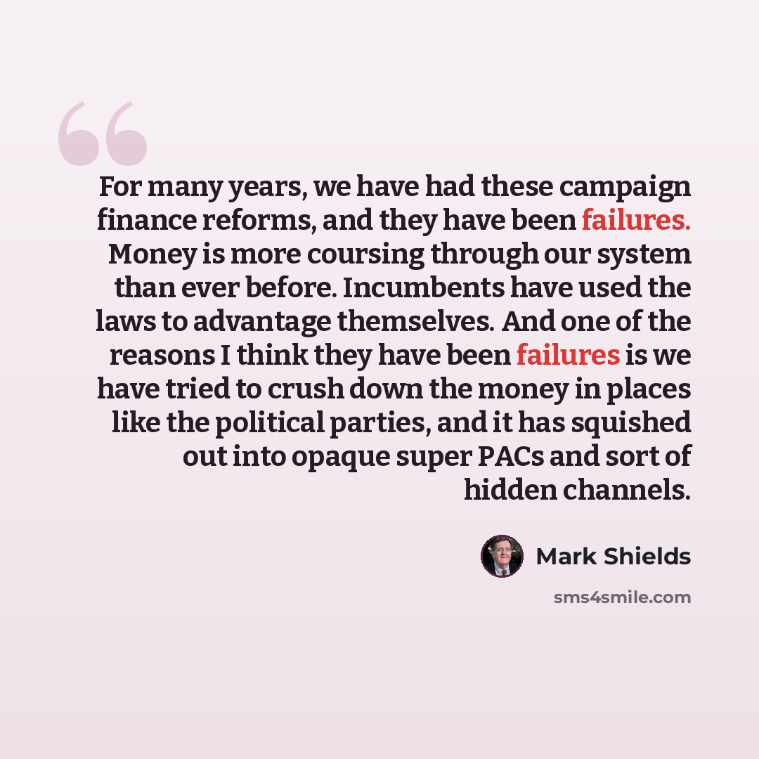 “For many years, we have had these campaign finance reforms, and they have been failures. Money is more coursing through our system than ever before. Incumbents have used the laws to advantage themselves. And one of the reasons I think they have been failures is we have tried to crush down the…” quote by Mark Shields