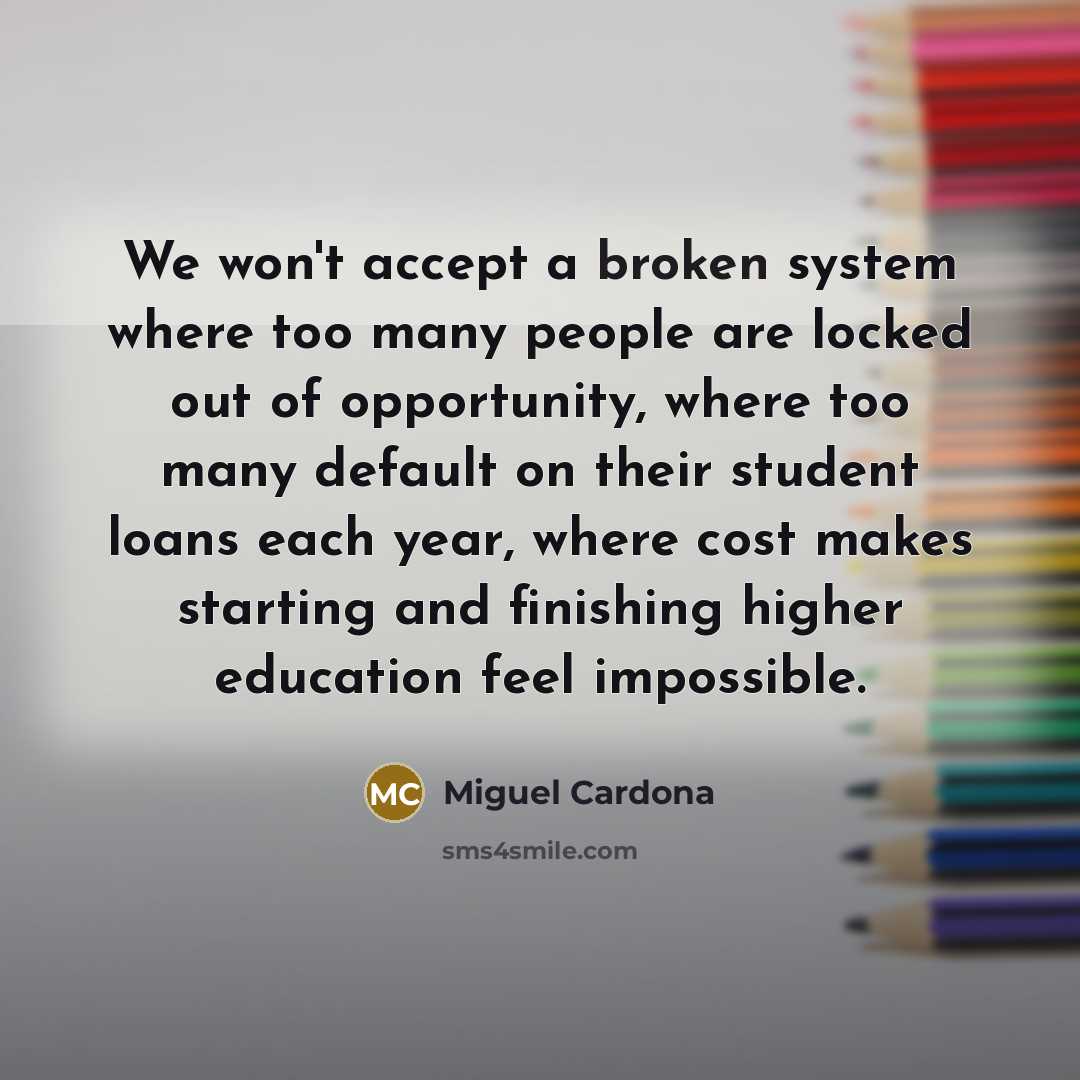 “We won't accept a broken system where too many people are locked out of opportunity, where too many default on their student loans each year, where cost makes starting and finishing higher education feel impossible.” quote by Miguel Cardona
