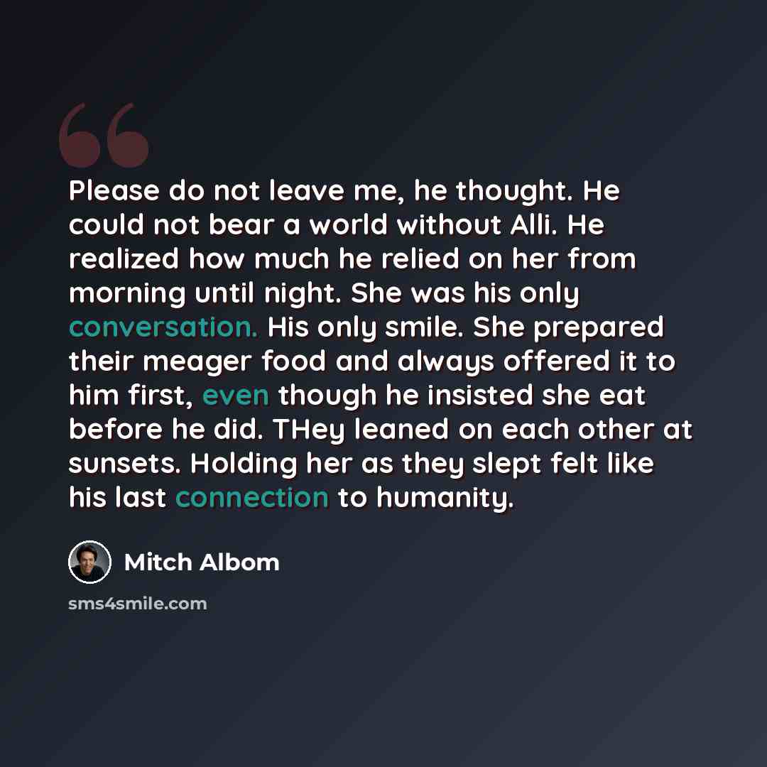 “Please do not leave me, he thought. He could not bear a world without Alli. He realized how much he relied on her from morning until night. She was his only conversation. His only smile. She prepared their meager food and always offered it to him first, even though he insisted she eat before he…” quote by Mitch Albom
