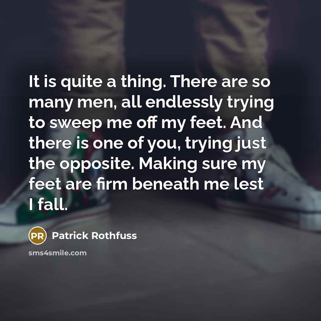 “It is quite a thing. There are so many men, all endlessly trying to sweep me off my feet. And there is one of you, trying just the opposite. Making sure my feet are firm beneath me lest I fall.” quote by Patrick Rothfuss