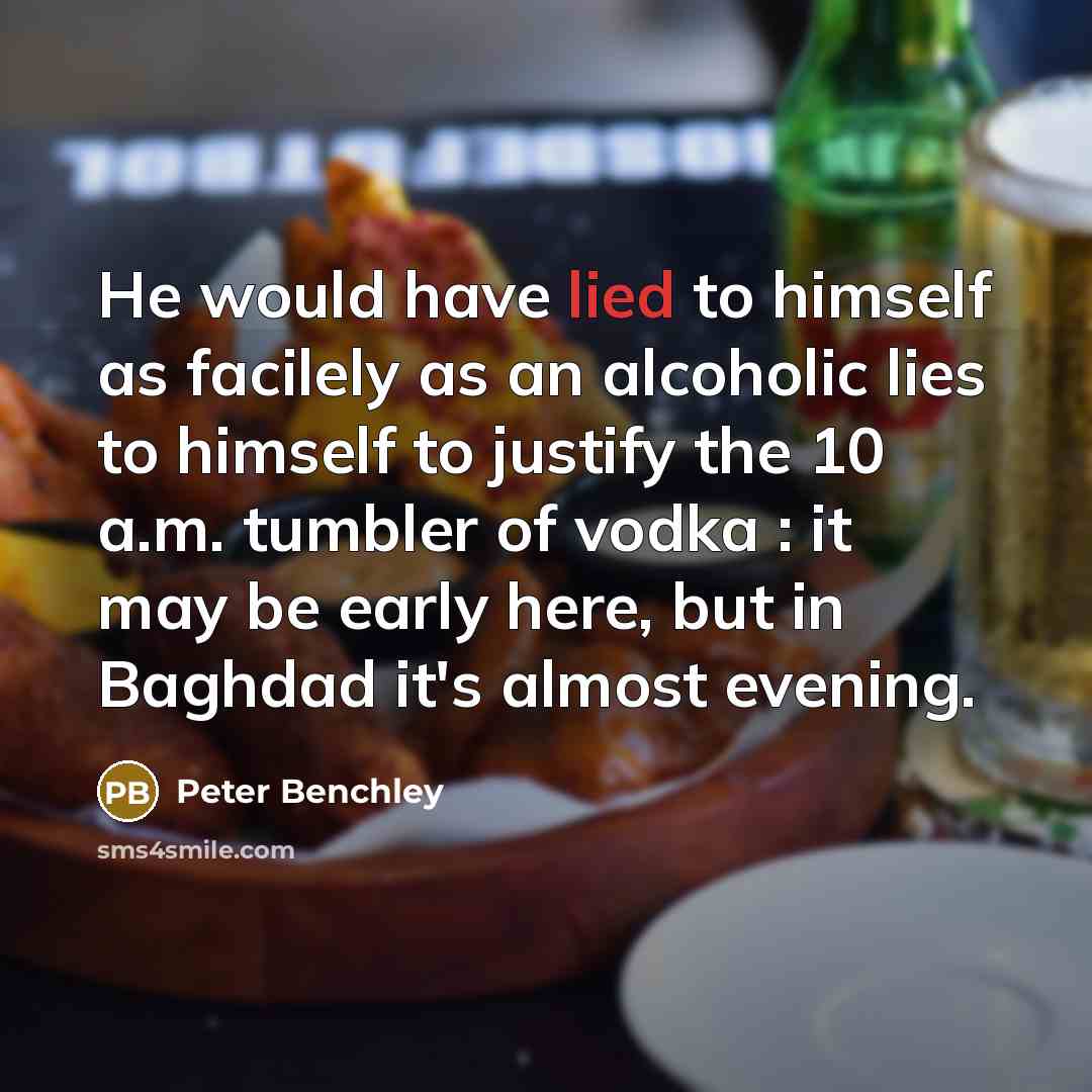 “He would have lied to himself as facilely as an alcoholic lies to himself to justify the 10 a.m. tumbler of vodka : it may be early here, but in Baghdad it's almost evening.” quote by Peter Benchley