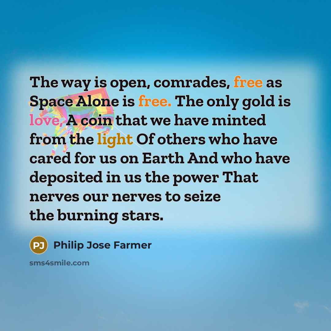 “The way is open, comrades, free as Space Alone is free. The only gold is love, A coin that we have minted from the light Of others who have cared for us on Earth And who have deposited in us the power That nerves our nerves to seize the burning stars.” quote by Philip Jose Farmer