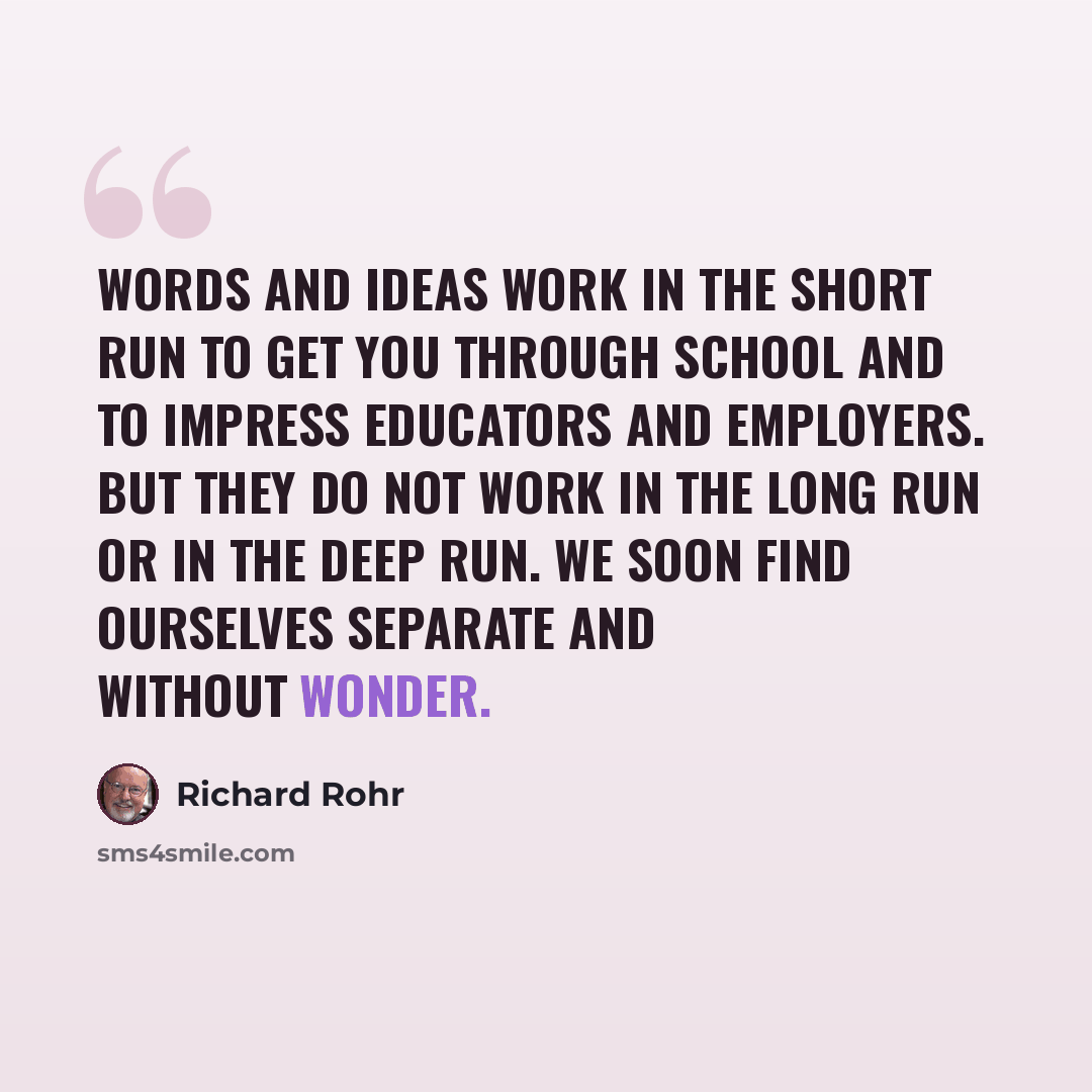 “Words and ideas work in the short run to get you through school and to impress educators and employers. But they do not work in the long run or in the deep run. We soon find ourselves separate and without wonder.” quote by Richard Rohr