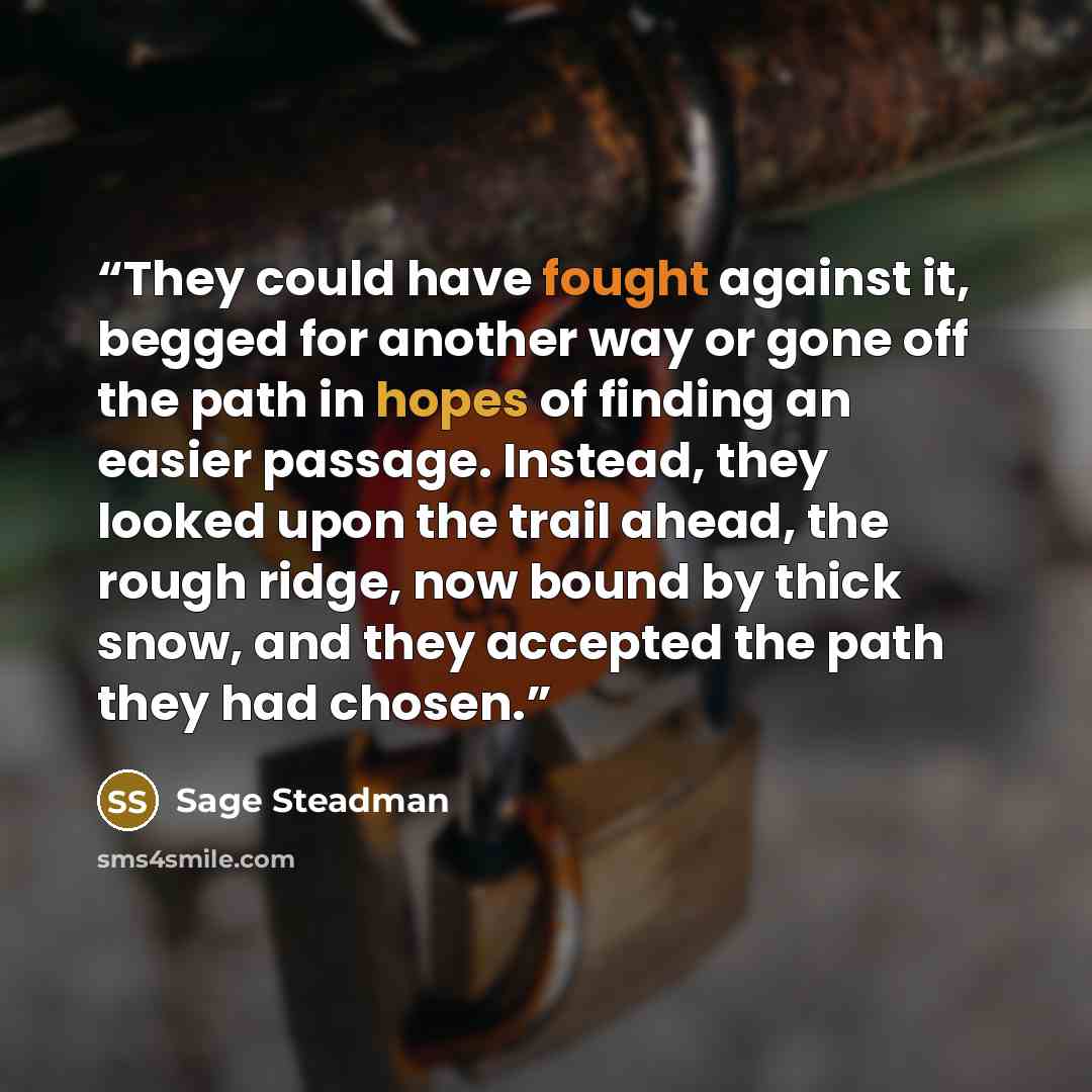 “They could have fought against it, begged for another way or gone off the path in hopes of finding an easier passage. Instead, they looked upon the trail ahead, the rough ridge, now bound by thick snow, and they accepted the path they had chosen.” quote by Sage Steadman