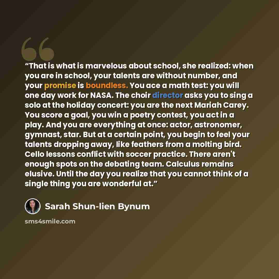 “That is what is marvelous about school, she realized: when you are in school, your talents are without number, and your promise is boundless. You ace a math test: you will one day work for NASA. The choir director asks you to sing a solo at the holiday concert: you are the next Mariah Carey. You…” quote by Sarah Shun-lien Bynum